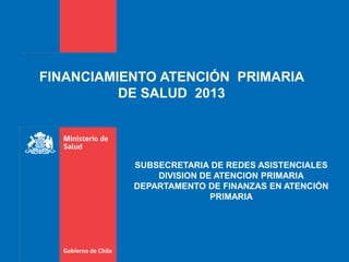 FINANCIAMIENTO ATENCIÓN PRIMARIA
DE SALUD 2013
SUBSECRETARIA DE REDES ASISTENCIALES
DIVISION DE ATENCION PRIMARIA
DEPARTAMENTO DE FINANZAS EN ATENCIÓN
PRIMARIA
 