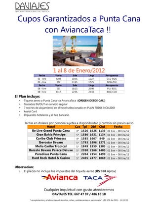 Cupos Garantizados a Punta Cana
        con AviancaTaca !!



                                    1 al 8 de Enero/2012
                    Fecha             Vuelo              Sale             Llega              Aeropuerto
                   01 – Ene           9208              10:35.            11:27.              CLO-BOG
                   01 – Ene            252              13:45.            17:25.              BOG-PUJ
                    Fecha             Vuelo              Sale             Llega              Aeropuerto
                   08 – Ene            253              18:13.            20:00.              PUJ-BOG
                   08 – Ene           8417              22:05.            23:10.              BOG-CLO

El Plan incluye:
   •   Tiquete aereo a Punta Cana via AviancaTaca (ORIGEN DESDE CALI)
   •   Traslados IN/OUT en servicio regular
   •   7 noches de alojamiento en el hotel seleccionado en PLAN TODO INCLUIDO
   •   Assist Card
   •   Impuestos hoteleros y el Fee Bancario.


       Tarifas en dolares por persona sujetas a disponibilidad y cambio sin previo aviso
                        Hotel               Cat Tpl Dbl Chd              Fecha
             Be Live Grand Punta Cana         4* 1526 1626 1133 01 Ene – 08 Ene/12
                 Gran Bahia Principe          5* 1580 1631 1134 01 Ene – 08 Ene/12
                Caribe Club Princess          4* 1585 1667 949 01 Ene – 08 Ene/12
                  Iberostar Bavaro            5* 1793 1896 1271 01 Ene – 08 Ene/12
                Melia Caribe Tropical         5* 1849 1959 1303 01 Ene – 08 Ene/12
           Barcelo Bavaro Palace Deluxe 5* 2010 2166 1403 01 Ene – 08 Ene/12
                Paradisus Punta Cana          5* 2204 2354 1499 01 Ene – 08 Ene/12
             Hard Rock Hotel & Casino         5* 2405 2477 1069 01 Ene – 08 Ene/12


Observacion:
  • El precio no incluye los impuestos del tiquete aereo (US 358 Aprox)




                          Cualquier inquietud con gusto atenderemos
                                   DAVIAJES TEL: 667 47 97 / 486 10 10
           “La explotación y el abuso sexual de niños, niñas y adolescentes es sancionada”, LEY 679 de 2001 - 11/11/11
 