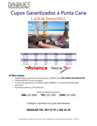 Cupos Garantizados a Punta Cana
                               1 al 8 de Enero/2012




                   Fecha             Vuelo              Sale             Llega              Aeropuerto
                  01 – Ene           9208              10:35.            11:27.              CLO-BOG
                  01 – Ene            252              13:45.            17:25.              BOG-PUJ
                   Fecha             Vuelo              Sale             Llega              Aeropuerto
                  08 – Ene            253              18:13.            20:00.              PUJ-BOG
                  08 – Ene           8417              22:05.            23:10.              BOG-CLO




El Plan incluye:
  •   Tiquete aereo a Punta Cana via AviancaTaca (ORIGEN CALI) CON TODOS LOS IMPUESTOS.
  •   Traslados IN/OUT en servicio regular
  •   7 noches de alojamiento en el HOTEL NOW LARIMAR 5* en PLAN TODO INCLUIDO
  •   Assist Card
  •   Impuestos hoteleros y el Fee Bancario.

                                          Tarifas en dolares por persona
               DBL: US 1800 - TPL: US 1785 - CHD: US 1456


                         Cualquier inquietud con gusto atenderemos


                        DAVIAJES TEL: 667 47 97 / 486 10 10


          “La explotación y el abuso sexual de niños, niñas y adolescentes es sancionada”, LEY 679 de 2001 – 11/11/11
 