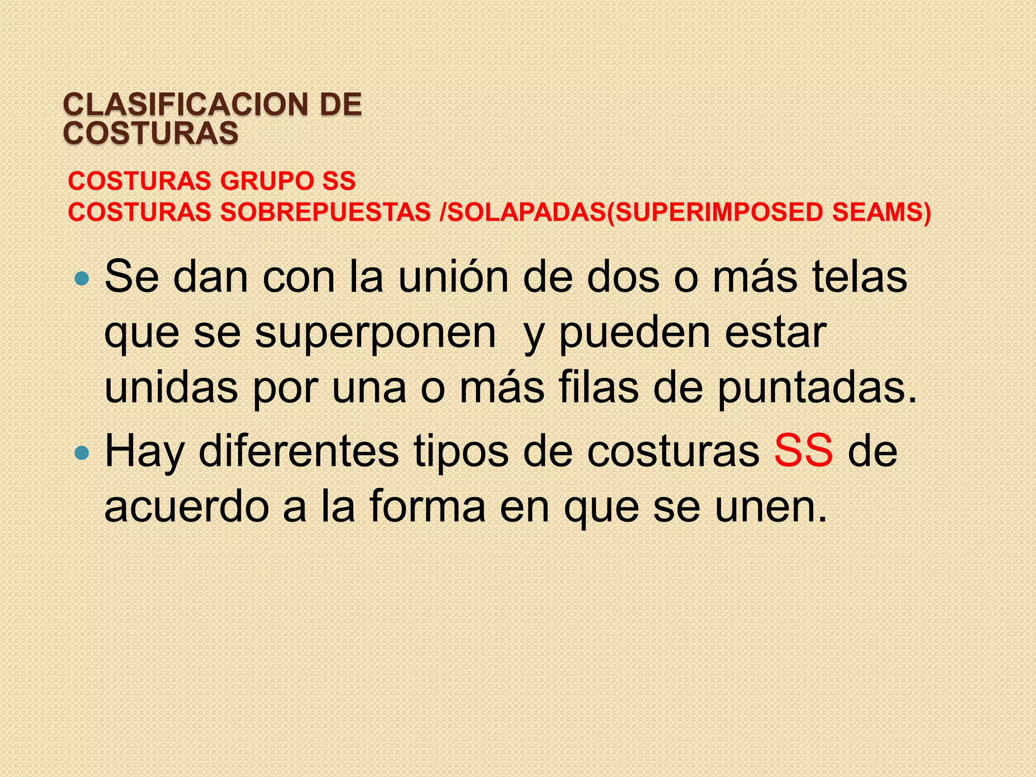 CLASIFICACION DE
COSTURAS
COSTURAS GRUPO SS
COSTURAS SOBREPUESTAS /SOLAPADAS(SUPERIMPOSED SEAMS)

 Se dan con la unión de dos o más telas
  que se superponen y pueden estar
  unidas por una o más filas de puntadas.
 Hay diferentes tipos de costuras SS de
  acuerdo a la forma en que se unen.
 
