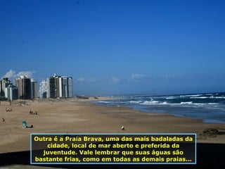 Outra é a Praia Brava, uma das mais badaladas da cidade, local de mar aberto e preferida da juventude. Vale lembrar que suas águas são bastante frias, como em todas as demais praias... 