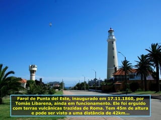 Farol de Punta del Este, inaugurado em 17.11.1860, por Tomás Libarena, ainda em funcionamento. Ele foi erguido com terras vulcânicas trazidas de Roma. Tem 45m de altura e pode ser visto a uma distância de 42km... 