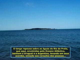 O tango repousa sobre as águas do Rio da Prata, que aqui, envolvidas pelo Oceano Atlântico, banham o Uruguai e a Argentina, levando em seus acordes, emoção aos corações das pessoas... 
