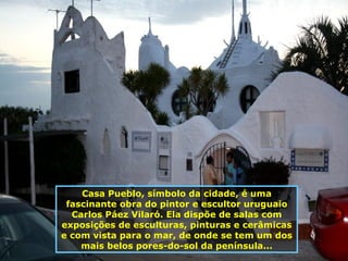 Casa Pueblo, símbolo da cidade, é uma fascinante obra do pintor e escultor uruguaio Carlos Páez Vilaró. Ela dispõe de salas com exposições de esculturas, pinturas e cerâmicas e com vista para o mar, de onde se tem um dos mais belos pores-do-sol da península... 