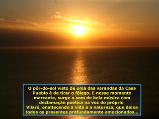 O pôr-do-sol visto de uma das varandas da Casa Pueblo é de tirar o fôlego. E nesse momento marcante, surge o som de bela música com declamação poética na voz do próprio  Vilaró, enaltecendo a vida e a natureza, que deixa todos os presentes profundamente emocionados... 