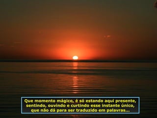 Que momento mágico, é só estando aqui presente, sentindo, ouvindo e curtindo esse instante único, que não dá para ser traduzido em palavras... 