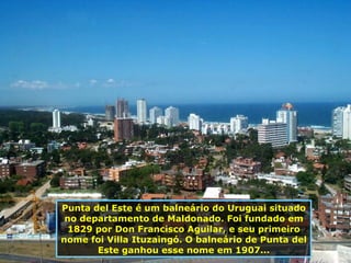 Punta del Este é um balneário do Uruguai situado no departamento de Maldonado. Foi fundado em 1829 por Don Francisco Aguilar, e seu primeiro nome foi Villa Ituzaingó. O balneário de Punta del Este ganhou esse nome em 1907... 
