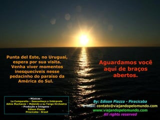 - Músicas -  La Cumparsita – Desconheço o Intérprete Adios Muchacos – Malando y su Tango Orchestra - Produção e Imagens -  Edison Piazza Piracicaba - Brasil Punta del Este, no Uruguai, espera por sua visita. Venha viver momentos inesquecíveis nesse pedacinho do paraíso da América do Sul.  Aguardamos você aqui de braços abertos. 