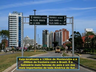 Está localizado a 130km de Montevidéo e a 200km da fronteira com o Brasil. É o balneário mais famoso do país e um dos mais importantes de toda América do Sul... 