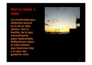 Abrir la ciudad a
todos
La creatividad que
debemos buscar
es la de la vida
misma. Ver lo
bonito, de lo que
normalmente
pasa inadvertido.
Reflexionar sobre
la vida urbana
que hacemos hoy
y la que nos
gustaría vivir.
                     25
 