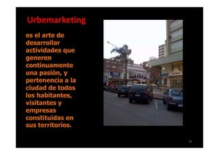Urbemarketing
es el arte de
desarrollar
actividades que
generen
continuamente
una pasión, y
pertenencia a la
ciudad de todos
los habitantes,
visitantes y
empresas
constituidas en
sus territorios.

                   26
 
