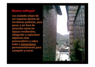 Nuevo enfoque
Las ciudades dejan de
ser espacios dentro de
territorios políticos, para
pasar a ser foco de
atracción como en
épocas medievales,
obligando a replantear
objetivos más
provocadores y sobre
todo a reinventarse
permanentemente para
competir y crecer.


                              29
 