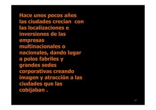 Hace unos pocos años
las ciudades crecían con
las localizaciones e
inversiones de las
empresas
multinacionales o
nacionales, dando lugar
a polos fabriles y
grandes sedes
corporativas creando
imagen y atracción a las
ciudades que las
cobijaban .
                           30
 