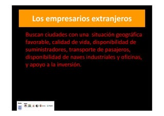Los empresarios extranjeros
Buscan ciudades con una situación geográfica
favorable, calidad de vida, disponibilidad de
suministradores, transporte de pasajeros,
disponibilidad de naves industriales y oficinas,
y apoyo a la inversión.
 