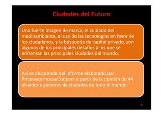 Ciudades del Futuro

Una fuerte imagen de marca, el cuidado del
medioambiente, el uso de las tecnologías en favor de
los ciudadanos, y la búsqueda de capital privado, son
algunos de los principales desafíos a los que se
enfrentan las principales ciudades del mundo.


Así se desprende del informe elaborado por
PricewaterhouseCoopers a partir de la opinión de 44
alcaldes y gestores de ciudades de todo el mundo.


                                                        36
 