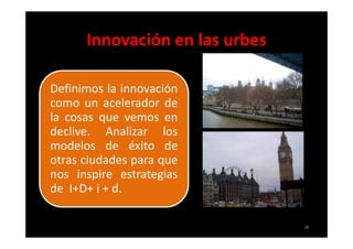 Innovación en las urbes

Definimos la innovación
como un acelerador de
la cosas que vemos en
declive. Analizar los
modelos de éxito de
otras ciudades para que
nos inspire estrategias
de I+D+ i + d.

                                38
 