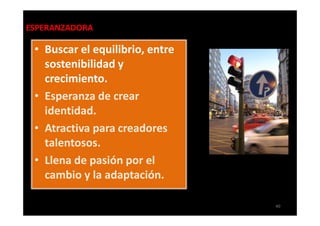 ESPERANZADORA

 • Buscar el equilibrio, entre
   sostenibilidad y
   crecimiento.
 • Esperanza de crear
   identidad.
 • Atractiva para creadores
   talentosos.
 • Llena de pasión por el
   cambio y la adaptación.

                                 40
 