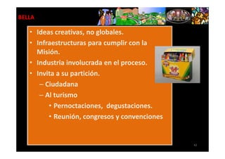 BELLA

   • Ideas creativas, no globales.
   • Infraestructuras para cumplir con la
     Misión.
   • Industria involucrada en el proceso.
   • Invita a su partición.
      – Ciudadana
      – Al turismo
         • Pernoctaciones, degustaciones.
         • Reunión, congresos y convenciones


                                               42
 