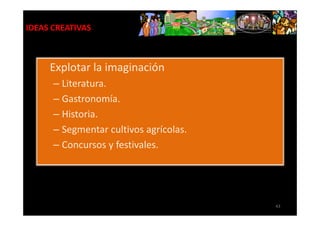 IDEAS CREATIVAS



     Explotar la imaginación
      – Literatura.
      – Gastronomía.
      – Historia.
      – Segmentar cultivos agrícolas.
      – Concursos y festivales.




                                        43
 
