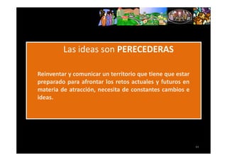 REINVENTARSE



               Las ideas son PERECEDERAS

     Reinventar y comunicar un territorio que tiene que estar
     preparado para afrontar los retos actuales y futuros en
     materia de atracción, necesita de constantes cambios e
     ideas.




                                                                44
 