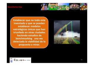 Necesitamos hoy




     Establecer que no todo esta
     inventado y que se pueden
          establecer modelos
     estratégicos únicos que han
     triunfado en otras ciudades
         haciendo estudios de
       benchmarking una vez
     detectada la viabilidad de la
           propuesta a mirar.




                                     46
 