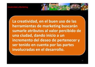Creatividad y Marketing




     La creatividad, en el buen uso de las
     herramientas de marketing buscarán
     sumarle atributos al valor percibido de
     una ciudad, dando inicio a un
     incremento del deseo de pertenecer y
     ser tenido en cuenta por las partes
     involucradas en el desarrollo.

                                               47
 