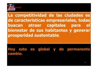 competitividad



La competitividad de las ciudades es
de características empresariales, todas
buscan atraer capitales para el
bienestar de sus habitantes y generar
prosperidad sustentable.


Hoy esto es global y de permanente
cambio.

                                    48
 