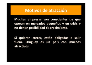 Motivos de atracción
Muchas empresas son conscientes de que
operan en mercados pequeños y en crisis y
no tienen posibilidad de crecimiento.

Si quieren crecer, están obligadas a salir
fuera. Uruguay es un país con muchos
atractivos.
 