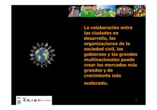 La colaboración entre
las ciudades en
desarrollo, las
organizaciones de la
sociedad civil, los
gobiernos y las grandes
multinacionales puede
crear los mercados más
grandes y de
crecimiento más
acelerado.


                      56
 