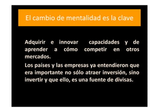 El cambio de mentalidad es la clave


Adquirir e innovar          capacidades y de
aprender a cómo competir en otros
mercados.
Los países y las empresas ya entendieron que
era importante no sólo atraer inversión, sino
invertir y que ello, es una fuente de divisas.
 
