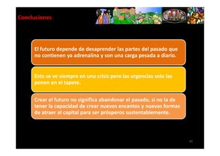 Conclusiones



     El futuro depende de desaprender las partes del pasado que
     no contienen ya adrenalina y son una carga pesada a diario.


     Esto se ve siempre en una crisis pero las urgencias solo las
     ponen en el tapete.

     Crear el futuro no significa abandonar el pasado, si no la de
     tener la capacidad de crear nuevos encantos y nuevas formas
     de atraer al capital para ser prósperos sustentablemente.



                                                                     62
 