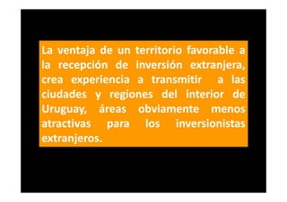 La ventaja de un territorio favorable a
la recepción de inversión extranjera,
crea experiencia a transmitir a las
ciudades y regiones del interior de
Uruguay, áreas obviamente menos
atractivas para los inversionistas
extranjeros.
 