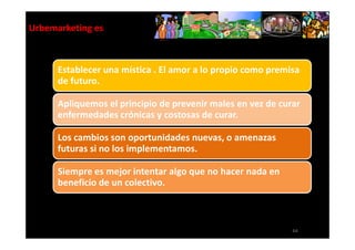 Urbemarketing es



      Establecer una mística . El amor a lo propio como premisa
      de futuro.

      Apliquemos el principio de prevenir males en vez de curar
      enfermedades crónicas y costosas de curar.

      Los cambios son oportunidades nuevas, o amenazas
      futuras si no los implementamos.

      Siempre es mejor intentar algo que no hacer nada en
      beneficio de un colectivo.



                                                             64
 