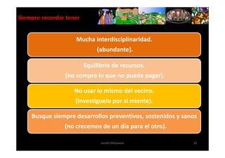 Siempre recordar tener


                    Mucha interdisciplinaridad.
                              (abundante).

                         Equilibrio de recursos.
                (no compre lo que no puede pagar).

                   No usar lo mismo del vecino.
                    (investíguelo por si miente).

    Busque siempre desarrollos preventivos, sostenidos y sanos
                (no crecemos de un día para el otro).

                               Jacobo Malowany              65
 