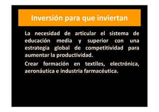 Inversión para que inviertan
La necesidad de articular el sistema de
educación media y superior con una
estrategia global de competitividad para
aumentar la productividad.
Crear formación en textiles, electrónica,
aeronáutica e industria farmacéutica.
 