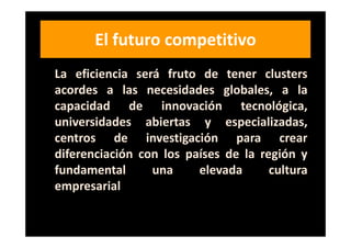 El futuro competitivo
La eficiencia será fruto de tener clusters
acordes a las necesidades globales, a la
capacidad de innovación tecnológica,
universidades abiertas y especializadas,
centros de investigación para crear
diferenciación con los países de la región y
fundamental      una     elevada      cultura
empresarial.
 