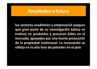 Resultados a futuro
Una fuerte colaboración de desarrollo entre
los sectores académico y empresarial asegura
que gran parte de su investigación básica se
traduce en productos y procesos útiles en el
mercado, apoyados por una fuerte protección
de la propiedad intelectual. La innovación se
refleja en la alta tasa de patentes en el país
 