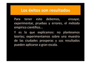 Los éxitos son resultados
Para tener esto debemos,            ensayar,
experimentar, pruebas y errores, el método
empírico científico...
Y es lo que explicamos: no planteamos
teorías; experimentamos sobre una muestra
de las ciudades prosperas y sus resultados
pueden aplicarse a gran escala.
 