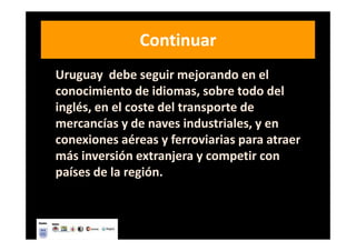 Continuar
Uruguay debe seguir mejorando en el
conocimiento de idiomas, sobre todo del
inglés, en el coste del transporte de
mercancías y de naves industriales, y en
conexiones aéreas y ferroviarias para atraer
más inversión extranjera y competir con
países de la región.
 