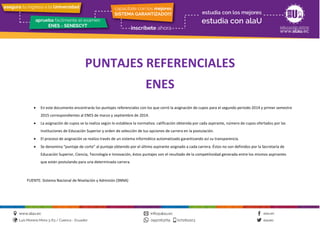 PUNTAJES REFERENCIALES
ENES
• En este documento encontrarás los puntajes referenciales con los que cerró la asignación de cupos para el segundo periodo 2014 y primer semestre
2015 correspondientes al ENES de marzo y septiembre de 2014.
• La asignación de cupos se la realiza según lo establece la normativa: calificación obtenida por cada aspirante, número de cupos ofertados por las
Instituciones de Educación Superior y orden de selección de tus opciones de carrera en la postulación.
• El proceso de asignación se realiza través de un sistema informático automatizado garantizando así su transparencia.
• Se denomina “puntaje de corte” al puntaje obtenido por el último aspirante asignado a cada carrera. Éstos no son definidos por la Secretaría de
Educación Superior, Ciencia, Tecnología e Innovación, éstos puntajes son el resultado de la competitividad generada entre los mismos aspirantes
que están postulando para una determinada carrera.
FUENTE: Sistema Nacional de Nivelación y Admisión (SNNA)
 