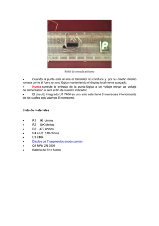 Señal de entrada pulsante

        Cuando la punta esta al aire el transistor no conduce y por su diseño interno
tomara como si fuera un uno lógico manteniendo el display totalmente apagado.
        Nunca conecte la entrada de la punta lógica a un voltaje mayor as voltaje
de alimentación o sera el fin de nuestro indicador.
        El circuito integrado U1 7404 es uno solo este tiene 6 inversores interiormente
de los cuales solo usamos 5 inversores.



Lista de materiales


       R1 1K ohnios
       R2 10K ohnios
       R2 470 ohnios
       R4 a R8 510 ohnios
       U1 7404
       Display de 7 segmentos anodo común
       Q1 NPN 2N 3904
       Bateria de 5v o fuente
 