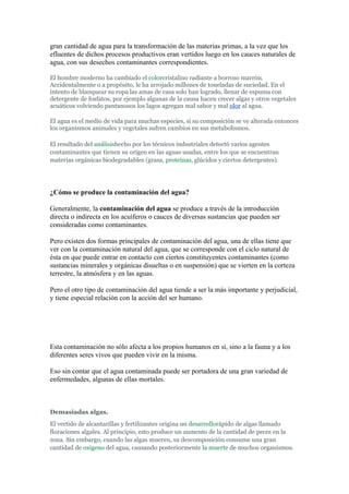 gran cantidad de agua para la transformación de las materias primas, a la vez que los
efluentes de dichos procesos productivos eran vertidos luego en los cauces naturales de
agua, con sus desechos contaminantes correspondientes.

El hombre moderno ha cambiado el colorcristalino radiante a borroso marrón.
Accidentalmente o a propósito, le ha arrojado millones de toneladas de suciedad. En el
intento de blanquear su ropa las amas de casa solo han logrado, llenar de espuma con
detergente de fosfatos, por ejemplo algunas de la causa hacen crecer algas y otros vegetales
acuáticos volviendo pantanosos los lagos agregan mal sabor y mal olor al agua.

El agua es el medio de vida para muchas especies, si su composición se ve alterada entonces
los organismos animales y vegetales sufren cambios en sus metabolismos.

El resultado del análisishecho por los técnicos industriales detectó varios agentes
contaminantes que tienen su origen en las aguas usadas, entre los que se encuentran
materias orgánicas biodegradables (grasa, proteínas, glúcidos y ciertos detergentes).




¿Cómo se produce la contaminación del agua?

Generalmente, la contaminación del agua se produce a través de la introducción
directa o indirecta en los acuíferos o cauces de diversas sustancias que pueden ser
consideradas como contaminantes.

Pero existen dos formas principales de contaminación del agua, una de ellas tiene que
ver con la contaminación natural del agua, que se corresponde con el ciclo natural de
ésta en que puede entrar en contacto con ciertos constituyentes contaminantes (como
sustancias minerales y orgánicas disueltas o en suspensión) que se vierten en la corteza
terrestre, la atmósfera y en las aguas.

Pero el otro tipo de contaminación del agua tiende a ser la más importante y perjudicial,
y tiene especial relación con la acción del ser humano.




Esta contaminación no sólo afecta a los propios humanos en sí, sino a la fauna y a los
diferentes seres vivos que pueden vivir en la misma.

Eso sin contar que el agua contaminada puede ser portadora de una gran variedad de
enfermedades, algunas de ellas mortales.



Demasiadas algas.
El vertido de alcantarillas y fertilizantes origina un desarrollorápido de algas llamado
floraciones algales. Al principio, esto produce un aumento de la cantidad de peces en la
zona. Sin embargo, cuando las algas mueren, su descomposición consume una gran
cantidad de oxigeno del agua, causando posteriormente la muerte de muchos organismos.
 