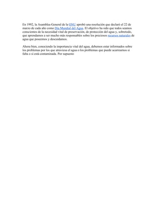 En 1992, la Asamblea General de la ONU aprobó una resolución que declaró el 22 de
marzo de cada año como Día Mundial del Agua. El objetivo ha sido que todos seamos
conscientes de la necesidad vital de preservación, de protección del agua y, sobretodo,
que aprendamos a ser mucho más responsables sobre los preciosos recursos naturales de
agua que poseemos y descuidamos.

Ahora bien, conociendo la importancia vital del agua, debemos estar informados sobre
los problemas por los que atraviesa el agua o los problemas que puede acarrearnos si
falta o si está contaminada. Por supuesto
 