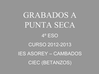 GRABADOS A
PUNTA SECA
4º ESO
CURSO 2012-2013
IES ASOREY – CAMBADOS
CIEC (BETANZOS)
 
