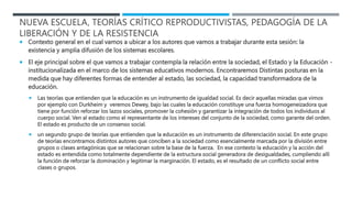  Contexto general en el cual vamos a ubicar a los autores que vamos a trabajar durante esta sesión: la
existencia y amplia difusión de los sistemas escolares.
 El eje principal sobre el que vamos a trabajar contempla la relación entre la sociedad, el Estado y la Educación -
institucionalizada en el marco de los sistemas educativos modernos. Encontraremos Distintas posturas en la
medida que hay diferentes formas de entender al estado, las sociedad, la capacidad transformadora de la
educación.
 Las teorías que entienden que la educación es un instrumento de igualdad social. Es decir aquellas miradas que vimos
por ejemplo con Durkheim y veremos Dewey, bajo las cuales la educación constituye una fuerza homogeneizadora que
tiene por función reforzar los lazos sociales, promover la cohesión y garantizar la integración de todos los individuos al
cuerpo social. Ven al estado como el representante de los intereses del conjunto de la sociedad, como garante del orden.
El estado es producto de un consenso social.
 un segundo grupo de teorías que entienden que la educación es un instrumento de diferenciación social. En este grupo
de teorías encontramos distintos autores que conciben a la sociedad como esencialmente marcada por la división entre
grupos o clases antagónicas que se relacionan sobre la base de la fuerza. En ese contexto la educación y la acción del
estado es entendida como totalmente dependiente de la estructura social generadora de desigualdades, cumpliendo allí
la función de reforzar la dominación y legitimar la marginación. El estado, es el resultado de un conflicto social entre
clases o grupos.
NUEVA ESCUELA, TEORÍAS CRÍTICO REPRODUCTIVISTAS, PEDAGOGÍA DE LA
LIBERACIÓN Y DE LA RESISTENCIA
 