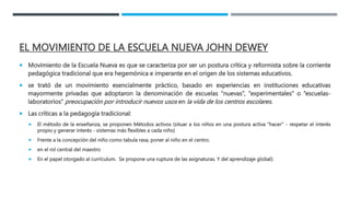 EL MOVIMIENTO DE LA ESCUELA NUEVA JOHN DEWEY
 Movimiento de la Escuela Nueva es que se caracteriza por ser un postura crítica y reformista sobre la corriente
pedagógica tradicional que era hegemónica e imperante en el origen de los sistemas educativos.
 se trató de un movimiento esencialmente práctico, basado en experiencias en instituciones educativas
mayormente privadas que adoptaron la denominación de escuelas “nuevas”, “experimentales” o “escuelas-
laboratorios” preocupación por introducir nuevos usos en la vida de los centros escolares.
 Las críticas a la pedagogía tradicional:
 El método de la enseñanza, se proponen Métodos activos (situar a los niños en una postura activa “hacer” - respetar el interés
propio y generar interés - sistemas más flexibles a cada niño)
 Frente a la concepción del niño como tabula rasa, poner al niño en el centro.
 en el rol central del maestro
 En el papel otorgado al currículum. Se propone una ruptura de las asignaturas. Y del aprendizaje global):
 