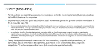DEWEY (1859-1952)
 Formó parte de una tradición pedagógica renovadora que pretendió modernizar a las instituciones educativas
de los EEUU, la educación progresiva.
 En primer lugar postulaba que la educación no podía mantenerse ajena a dos grandes cambios ocurridos en el
fin de mitad del siglo XIX:
 El crecimiento de las ideas democráticas: Entendió a la educación como un medio para la reforma social, para la consolidación del
sistema democrático, por lo que la escuela debía preparar a los niños para desarrollarse en una sociedad democrática y funcionar
como una pequeña comunidad democrática.
 La revolución científica. Consideraba que toda educación debía ser científica y propuso convertir el aula en una situación
experimental de acuerdo con el método científico del laboratorio. Ello requirió una reformulación drástica del espacio, de las
actividades, del rol del profesor y del currículum; así como también de la articulación del programa de estudios con los intereses
del/a niño/a.
 Dewey parte principalmente de una concepción instrumentalista y pragmática del pensamiento y el
aprendizaje, basada en la noción de experiencia, que incidirá en las características de su propuesta
pedagógica. “El ser humano aprende a través de la experiencia: aprende haciendo”.
 