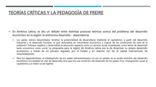 TEORÍAS CRÍTICAS Y LA PEDAGOGÍA DE FREIRE
 En América Latina, se dio un debate entre distintas posturas teóricas acerca del problema del desarrollo
económico en la región: la antinomia desarrollo - dependencia.
 Los países menos desarrollados tendrían la potencialidad de desarrollarse mediante el capitalismo, a partir del desarrollo
industrial y el desarrollo humano, lo que redundaría en crecimiento económico y mejora de las condiciones de vida de la
población. Enfoque cepalino o desarrollista la educación aparecía como un servicio social considerado como factor de desarrollo
tanto económico como social. La propuesta para la región de América Latina era la de dinamizar su propio desarrollo
económico, a través de un proceso regulado por el Estado y en relación con los el capital internacional, de
industrialización.
 Para los dependentistas, el subdesarrollo de los países latinoamericanos no era un estado en la escala evolutiva del desarrollo
económico (no estaban en vías de desarrollo) sino que era una condición del desarrollo de los países ricos. Impugnación social al
capitalismo y al orden social vigente.
 