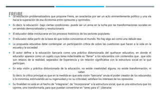 FREIRE
 La educación problematizadora que propone Freire, se caracteriza por ser un acto eminentemente político y una vía
hacia la superación de esa dicotomía entre opresores y oprimidos.
 Es decir, la educación -bajo ciertas condiciones- puede ser un arma en la lucha por las transformaciones sociales en
un sentido democratizador y revolucionario
 El educador debe involucrarse en los procesos históricos de los sectores populares.
 El educador debe partir de la base de que todos conocemos el mundo. No hay algo así como una tabula rasa
 La propuesta educativa debe contemplar un participación crítica de sobre las cuestiones que hacen a la vida en la
escuela y la sociedad
 El autor define a la educación bancaria como una práctica distorsionada del quehacer educativo, en donde el
educador aparece como un sujeto cuya tarea indeclinable es “llenar” a los educandos con contenidos que . que sólo
son retazos de la realidad, separados de Experiencia y sin relación significativa con la estructura social en la que
participan.
 En esta visión y práctica distorsionada de la educación, no existe creatividad alguna, no existe transformación, ni
saber.
Es decir, la crítica principal es que en la medida en que esta visión “bancaria” anula el poder creador de los educandos
o lo minimiza, estimulando así su ingenuidad y no su criticidad, satisface los intereses de los opresores
 Su finalidad no está en el hecho de “integrarse”, de “incorporarse'' a la estructura social, que es una estructura que los
oprime, sino transformarla, para que puedan convertirse en “seres para sí”. Liberarse.
 
