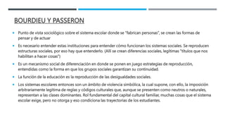BOURDIEU Y PASSERON
 Punto de vista sociológico sobre el sistema escolar donde se “fabrican personas”, se crean las formas de
pensar y de actuar
 Es necesario entender estas instituciones para entender cómo funcionan los sistemas sociales. Se reproducen
estructuras sociales, por eso hay que entenderlo. (Allí se crean diferencias sociales, legítimas “títulos que nos
habilitan a hacer cosas”)
 Es un mecanismo social de diferenciación en donde se ponen en juego estrategias de reproducción,
entendidas como la forma en que los grupos sociales garantizan su continuidad.
 La función de la educación es la reproducción de las desigualdades sociales.
 Los sistemas escolares entonces son un ámbito de violencia simbólica, la cual supone, con ello, la imposición
arbitrariamente legítima de reglas y códigos culturales que, aunque se presenten como neutros o naturales,
representan a las clases dominantes. Rol fundamental del capital cultural familiar, muchas cosas que el sistema
escolar exige, pero no otorga y eso condiciona las trayectorias de los estudiantes.
 